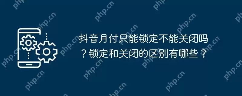 抖音月付只能锁定不能关闭吗？锁定和关闭的区别有哪些？
