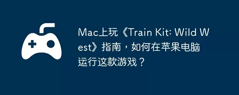 Mac上玩《Train Kit: Wild West》指南，如何在苹果电脑运行这款游戏？