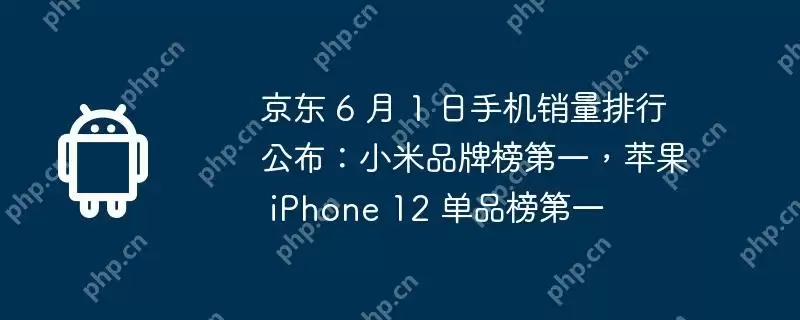 京东 6 月 1 日手机销量排行公布：小米品牌榜第一，苹果 iphone 12 单品榜第一