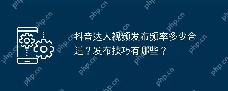 抖音达人视频发布频率多少合适？发布技巧有哪些？