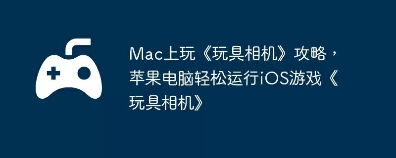 Mac上玩《玩具相机》攻略，苹果电脑轻松运行iOS游戏《玩具相机》