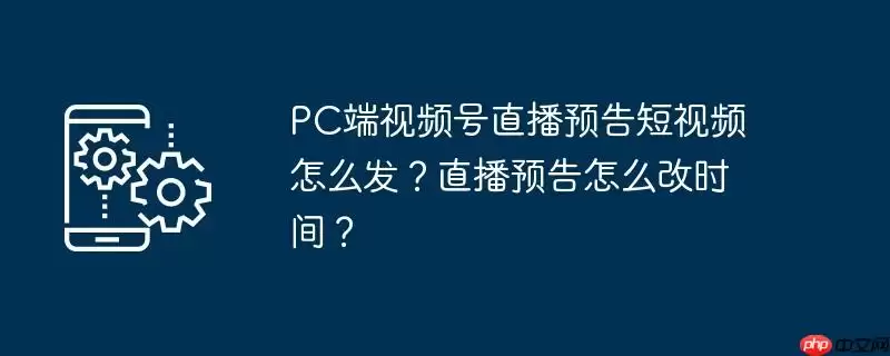 pc端视频号直播预告短视频怎么发?直播预告怎么改时间?