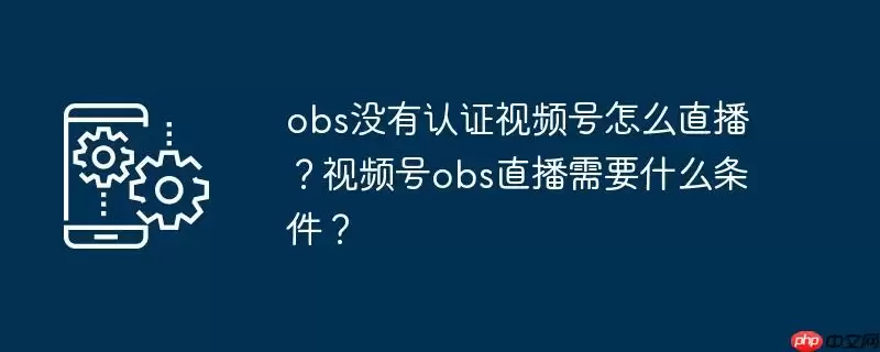 obs没有认证视频号怎么直播？视频号obs直播需要什么条件？
