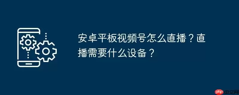 安卓平板视频号怎么直播？直播需要什么设备？