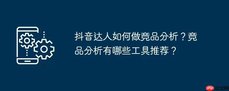 抖音达人如何做竞品分析?竞品分析有哪些工具推荐?