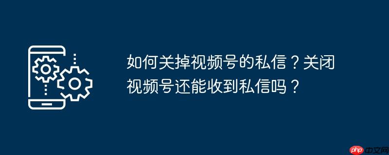 如何关掉视频号的私信？关闭视频号还能收到私信吗？