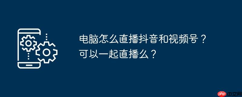 电脑怎么直播抖音和视频号？可以一起直播么？