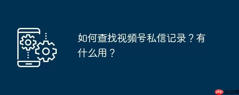 如何查找视频号私信记录?有什么用?