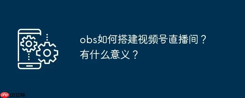 obs如何搭建视频号直播间?有什么意义?