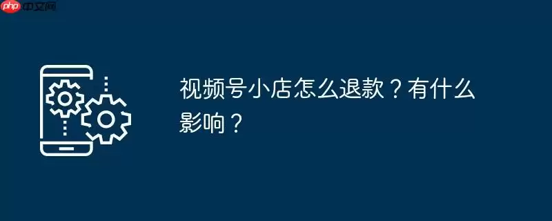 视频号小店怎么退款？有什么影响？