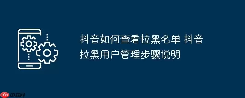 抖音如何查看拉黑名单 抖音拉黑用户管理步骤说明