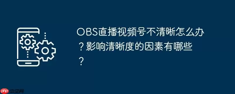 obs直播视频号不清晰怎么办？影响清晰度的因素有哪些？
