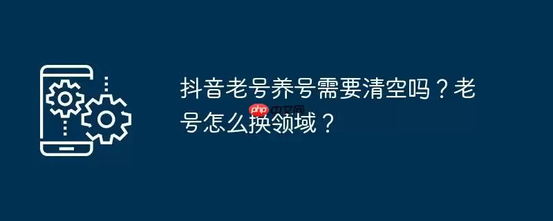抖音老号养号需要清空吗？老号怎么换领域？
