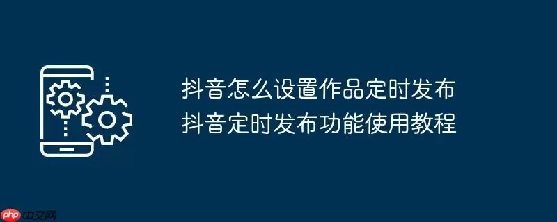 抖音怎么设置作品定时发布 抖音定时发布功能使用教程