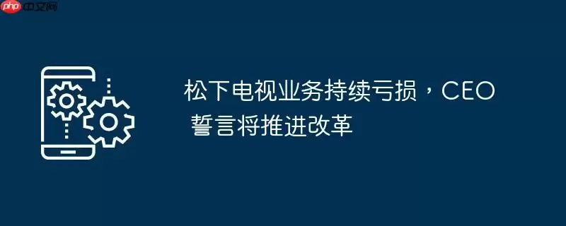 松下电视业务持续亏损,ceo 誓言将推进改革