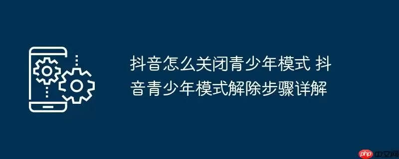 抖音怎么关闭青少年模式 抖音青少年模式解除步骤详解