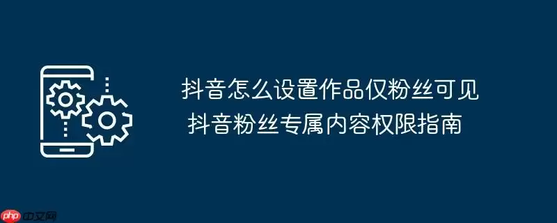 抖音怎么设置作品仅粉丝可见 抖音粉丝专属内容权限指南
