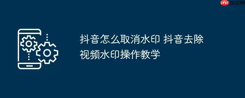 抖音怎么取消水印 抖音去除视频水印操作教学