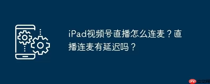 ipad视频号直播怎么连麦？直播连麦有延迟吗？