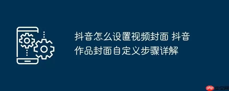 抖音怎么设置视频封面 抖音作品封面自定义步骤详解