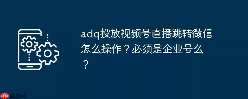 adq投放视频号直播跳转微信怎么操作？必须是企业号么？