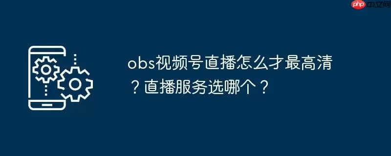 obs视频号直播怎么才最高清？直播服务选哪个？