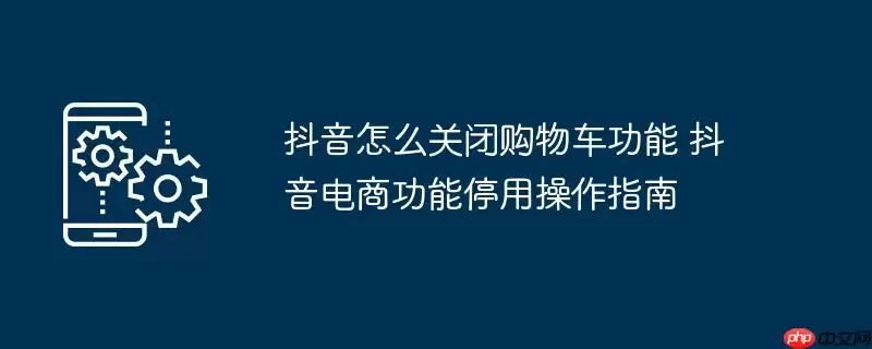 抖音怎么关闭购物车功能 抖音电商功能停用操作指南