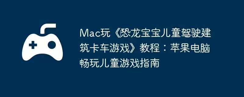 Mac玩《恐龙宝宝儿童驾驶建筑卡车游戏》教程:苹果电脑畅玩儿童游戏指南