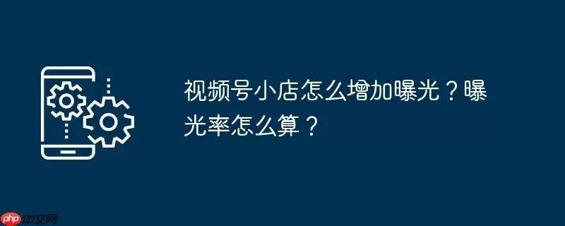 视频号小店怎么增加曝光？曝光率怎么算？