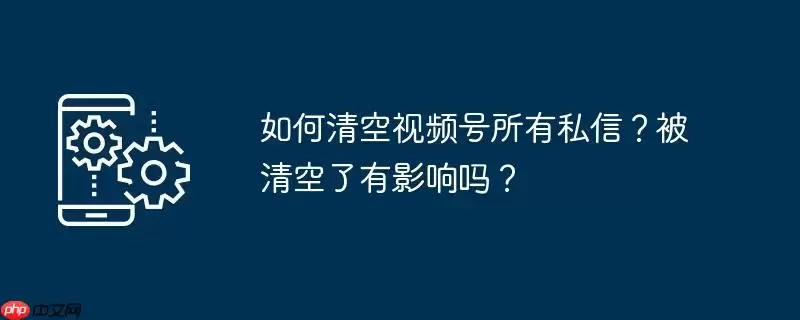 如何清空视频号所有私信？被清空了有影响吗？