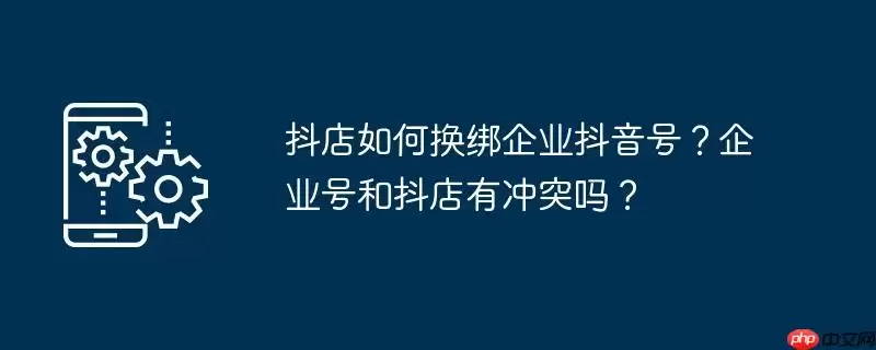 抖店如何换绑企业抖音号？企业号和抖店有冲突吗？