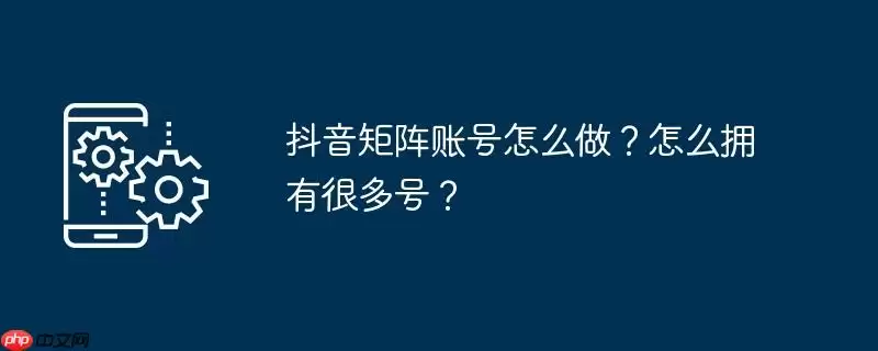 抖音矩阵账号怎么做？怎么拥有很多号？