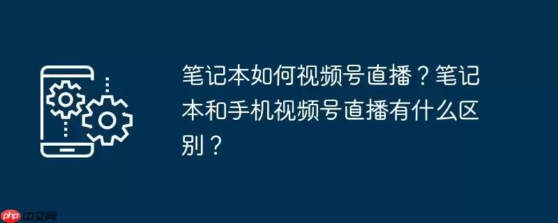笔记本如何视频号直播?笔记本和手机视频号直播有什么区别?