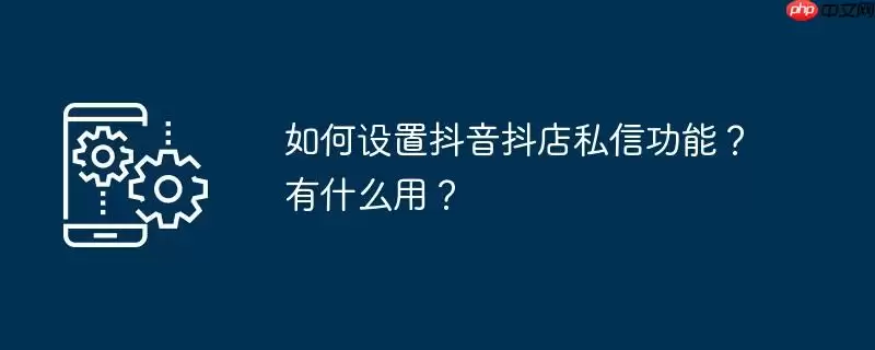 如何设置抖音抖店私信功能?有什么用?