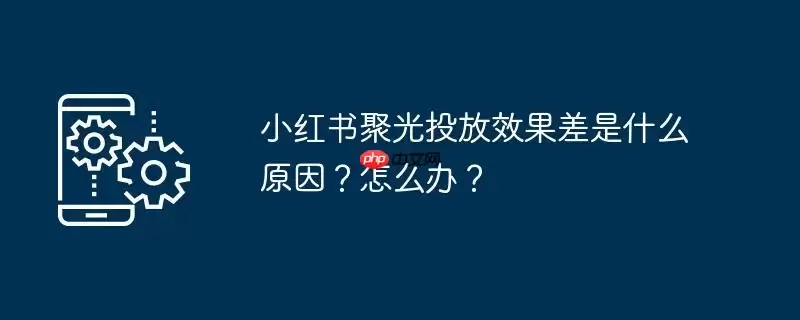 小红书聚光投放效果差是什么原因？怎么办？