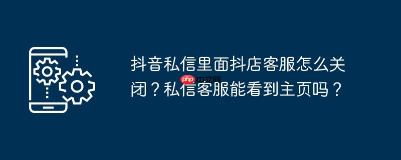 抖音私信里面抖店客服怎么关闭？私信客服能看到主页吗？