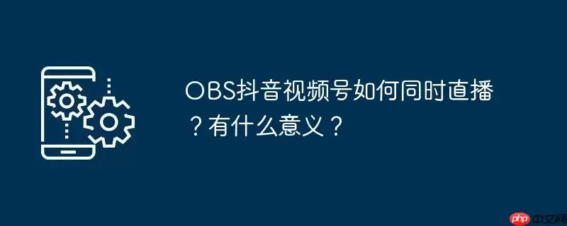 obs抖音视频号如何同时直播？有什么意义？