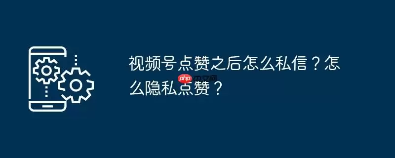视频号点赞之后怎么私信?怎么隐私点赞?