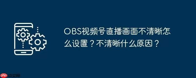 obs视频号直播画面不清晰怎么设置？不清晰什么原因？