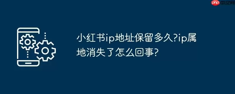 小红书ip地址保留多久?ip属地消失了怎么回事?