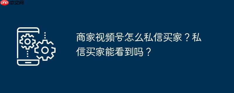 商家视频号怎么私信买家？私信买家能看到吗？