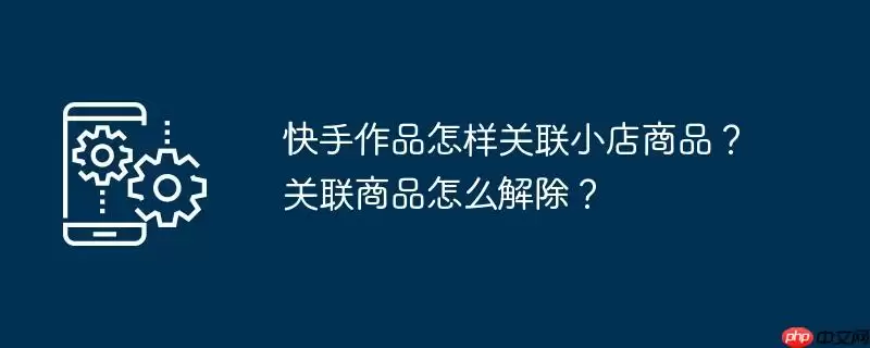 快手作品怎样关联小店商品?关联商品怎么解除?