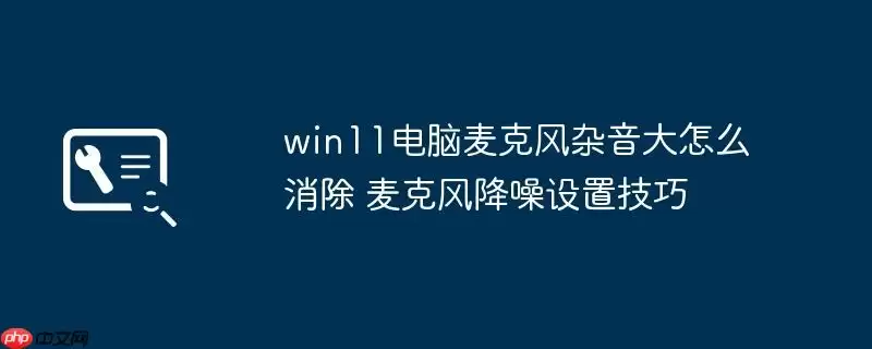 win11电脑麦克风杂音大怎么消除 麦克风降噪设置技巧