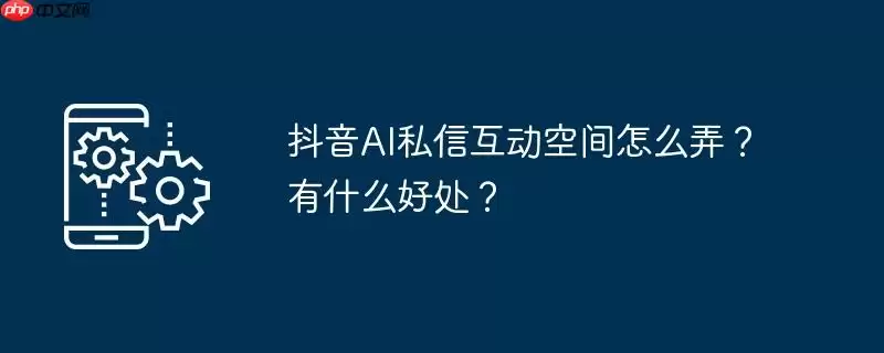 抖音ai私信互动空间怎么弄？有什么好处？