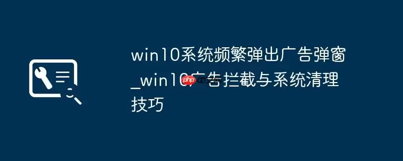 win10系统频繁弹出广告弹窗_win10广告拦截与系统清理技巧