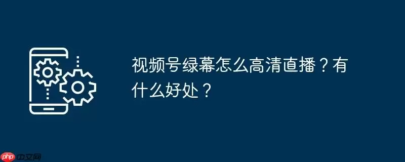 视频号绿幕怎么高清直播?有什么好处?