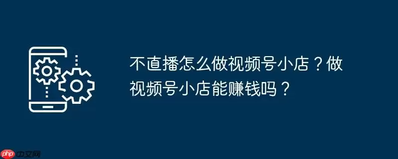 不直播怎么做视频号小店？做视频号小店能赚钱吗？