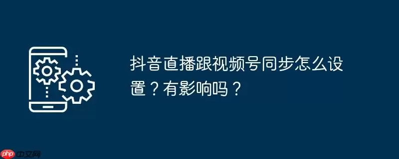 抖音直播跟视频号同步怎么设置？有影响吗？