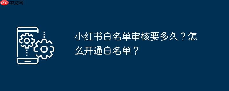小红书白名单审核要多久？怎么开通白名单？