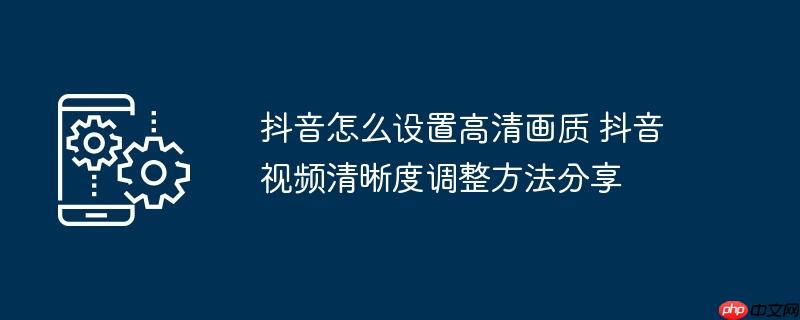 抖音怎么设置高清画质 抖音视频清晰度调整方法分享